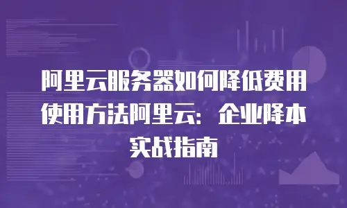 阿里云服务器如何降低费用使用方法阿里云：企业降本实战指南