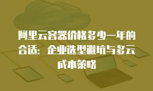 阿里云容器价格多少一年的合适：企业选型避坑与多云成本策略
