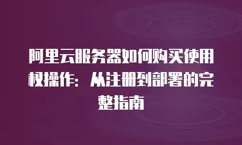 阿里云服务器如何购买使用权操作：从注册到部署的完整指南