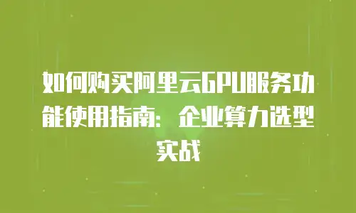 如何购买阿里云GPU服务功能使用指南：企业算力选型实战