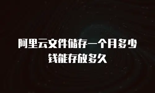 阿里云文件储存一个月多少钱能存放多久