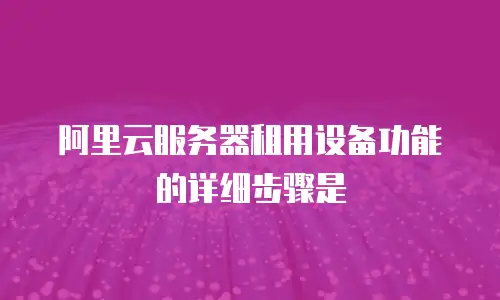 阿里云服务器租用设备功能的详细步骤是