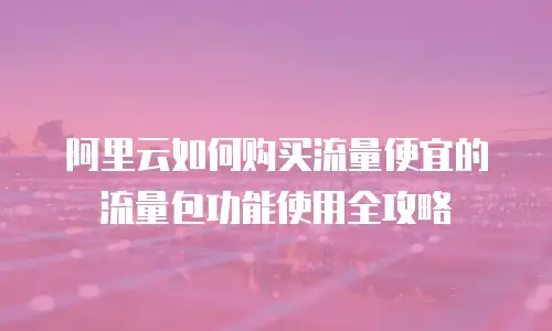 阿里云如何购买流量便宜的流量包功能使用全攻略