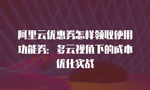 阿里云优惠券怎样领取使用功能券：多云视角下的成本优化实战
