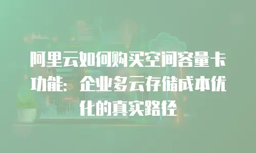阿里云如何购买空间容量卡功能：企业多云存储成本优化的真实路径