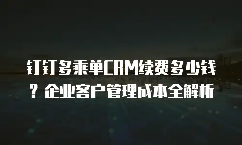 钉钉多乘单CRM续费多少钱？企业客户管理成本全解析