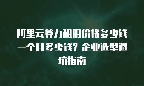 阿里云算力租用价格多少钱一个月多少钱？企业选型避坑指南