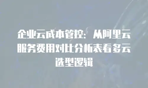 企业云成本管控：从阿里云服务费用对比分析表看多云选型逻辑