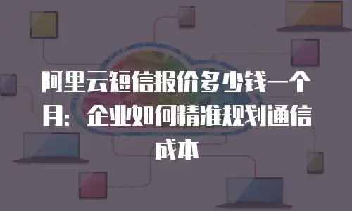 阿里云短信报价多少钱一个月：企业如何精准规划通信成本