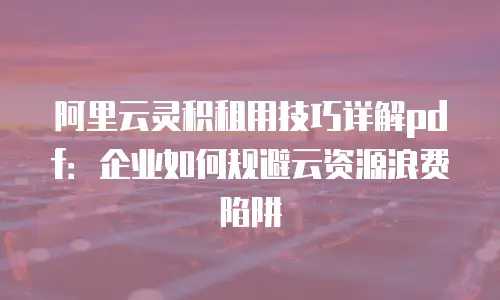 阿里云灵积租用技巧详解pdf：企业如何规避云资源浪费陷阱