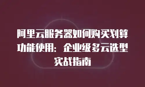 阿里云服务器如何购买划算功能使用：企业级多云选型实战指南