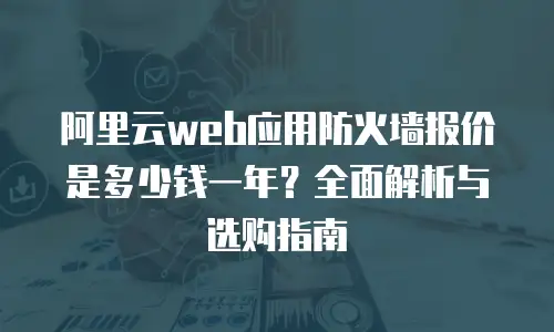 阿里云web应用防火墙报价是多少钱一年？全面解析与选购指南