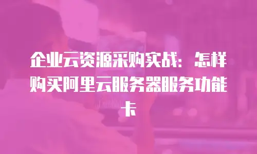 企业云资源采购实战：怎样购买阿里云服务器服务功能卡