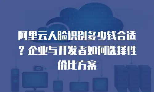 阿里云人脸识别多少钱合适？企业与开发者如何选择性价比方案