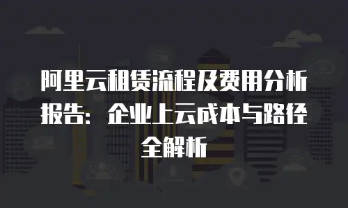 阿里云租赁流程及费用分析报告：企业上云成本与路径全解析