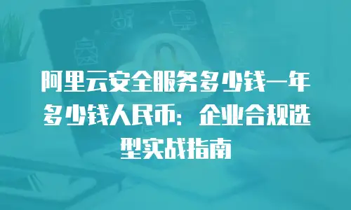 阿里云安全服务多少钱一年多少钱人民币：企业合规选型实战指南