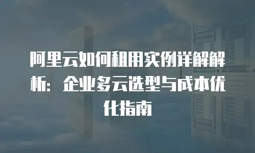 阿里云如何租用实例详解解析：企业多云选型与成本优化指南