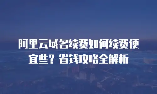 阿里云域名续费如何续费便宜些？省钱攻略全解析