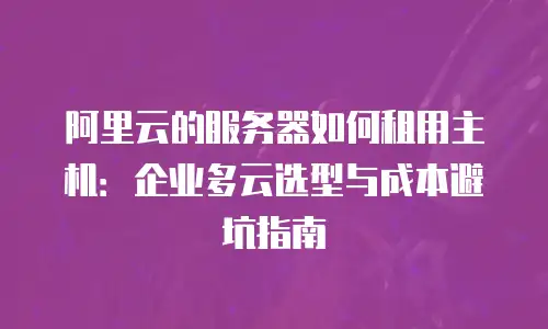 阿里云的服务器如何租用主机：企业多云选型与成本避坑指南