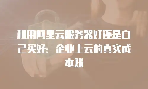 租用阿里云服务器好还是自己买好：企业上云的真实成本账