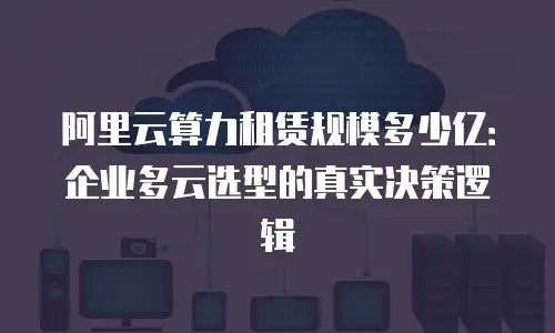 阿里云算力租赁规模多少亿：企业多云选型的真实决策逻辑