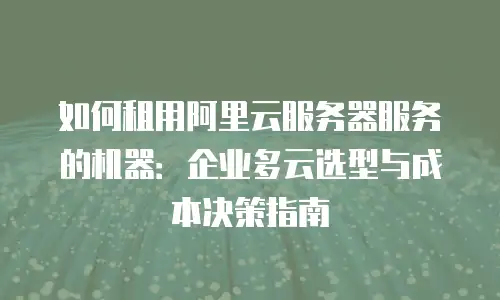 如何租用阿里云服务器服务的机器：企业多云选型与成本决策指南