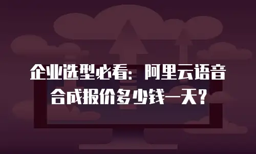 企业选型必看：阿里云语音合成报价多少钱一天？