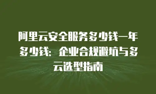 阿里云安全服务多少钱一年多少钱：企业合规避坑与多云选型指南
