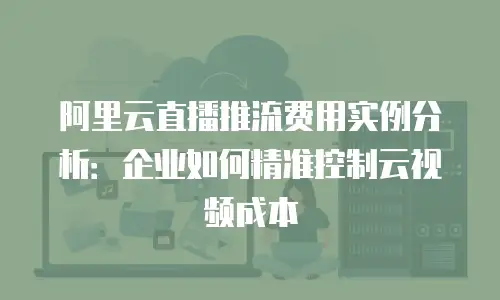 阿里云直播推流费用实例分析：企业如何精准控制云视频成本