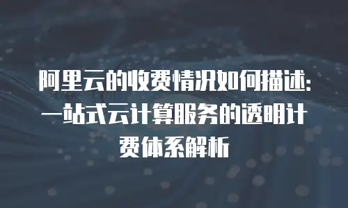 阿里云的收费情况如何描述：一站式云计算服务的透明计费体系解析