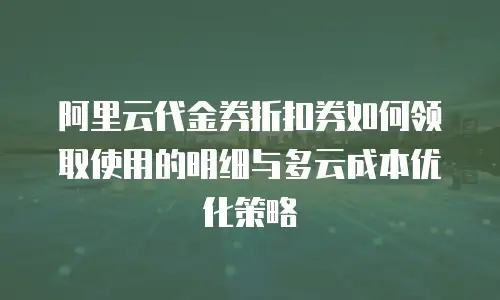 阿里云代金券折扣券如何领取使用的明细与多云成本优化策略