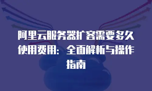 阿里云服务器扩容需要多久使用费用：全面解析与操作指南