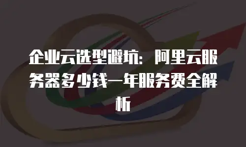 企业云选型避坑：阿里云服务器多少钱一年服务费全解析