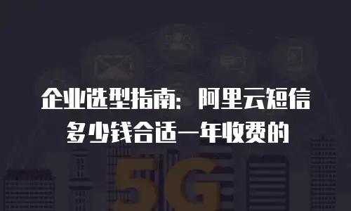 企业选型指南：阿里云短信多少钱合适一年收费的