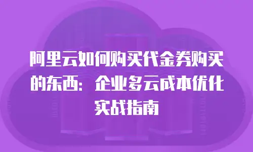 阿里云如何购买代金券购买的东西：企业多云成本优化实战指南
