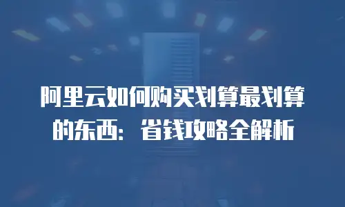 阿里云如何购买划算最划算的东西：省钱攻略全解析