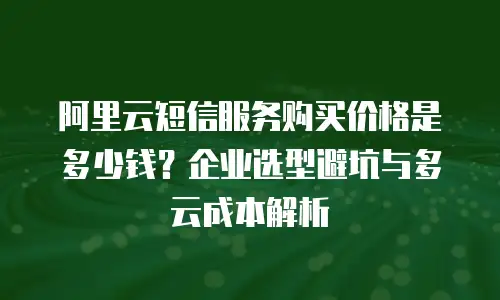 阿里云短信服务购买价格是多少钱？企业选型避坑与多云成本解析