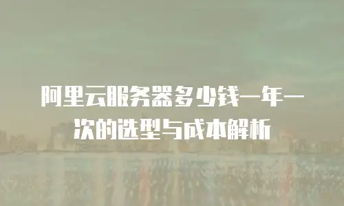 阿里云服务器多少钱一年一次的选型与成本解析