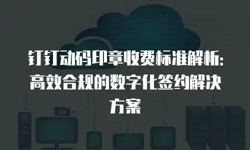 钉钉动码印章收费标准解析：高效合规的数字化签约解决方案