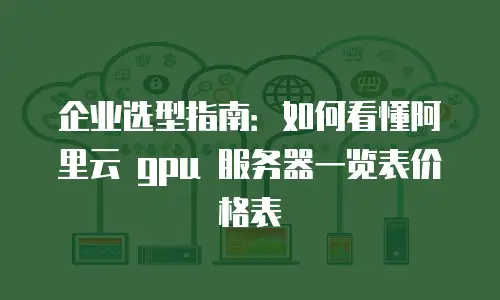 企业选型指南：如何看懂阿里云 gpu 服务器一览表价格表