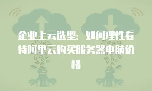 企业上云选型：如何理性看待阿里云购买服务器电脑价格