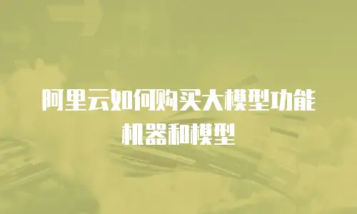 阿里云如何购买大模型功能机器和模型