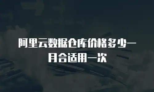 阿里云数据仓库价格多少一月合适用一次