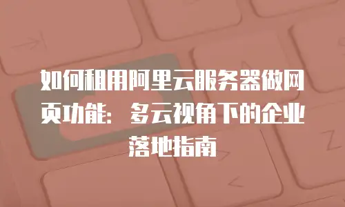 如何租用阿里云服务器做网页功能：多云视角下的企业落地指南