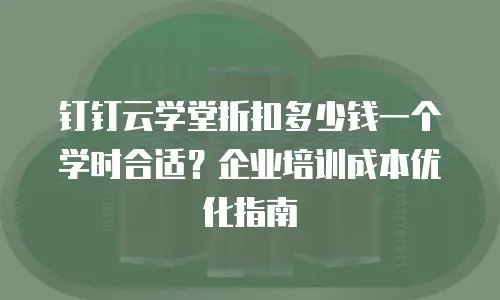钉钉云学堂折扣多少钱一个学时合适？企业培训成本优化指南