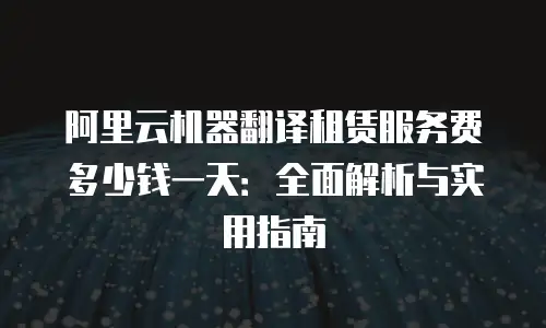 阿里云机器翻译租赁服务费多少钱一天：全面解析与实用指南