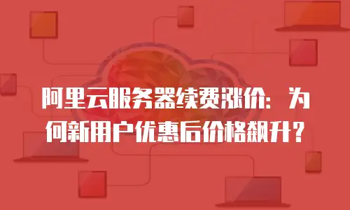 阿里云服务器续费涨价：为何新用户优惠后价格飙升？
