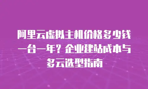 阿里云虚拟主机价格多少钱一台一年？企业建站成本与多云选型指南