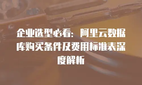 企业选型必看：阿里云数据库购买条件及费用标准表深度解析