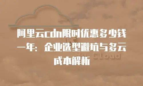 阿里云cdn限时优惠多少钱一年：企业选型避坑与多云成本解析